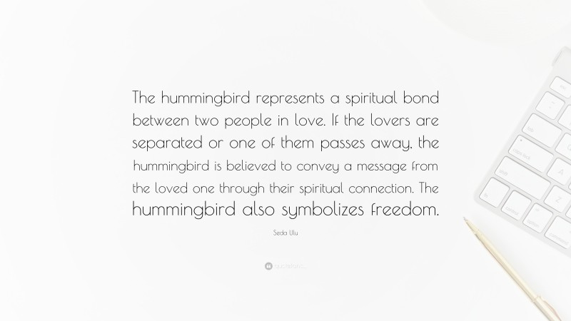Seda Ulu Quote: “The hummingbird represents a spiritual bond between two people in love. If the lovers are separated or one of them passes away, the hummingbird is believed to convey a message from the loved one through their spiritual connection. The hummingbird also symbolizes freedom.”