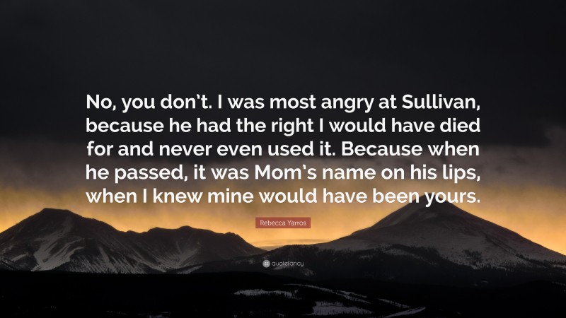 Rebecca Yarros Quote: “No, you don’t. I was most angry at Sullivan, because he had the right I would have died for and never even used it. Because when he passed, it was Mom’s name on his lips, when I knew mine would have been yours.”