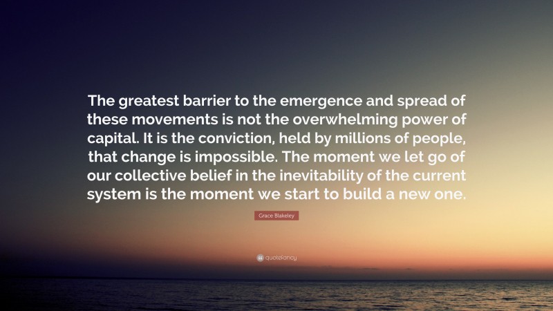 Grace Blakeley Quote: “The greatest barrier to the emergence and spread of these movements is not the overwhelming power of capital. It is the conviction, held by millions of people, that change is impossible. The moment we let go of our collective belief in the inevitability of the current system is the moment we start to build a new one.”