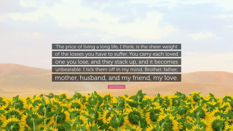 Laura Pearson Quote: “The price of living a long life, I think, is the sheer weight of the losses you have to suffer. You carry each loved one you lose, and they stack up, and it becomes unbearable. I tick them off in my mind. Brother, father, mother, husband, and my friend, my love.”