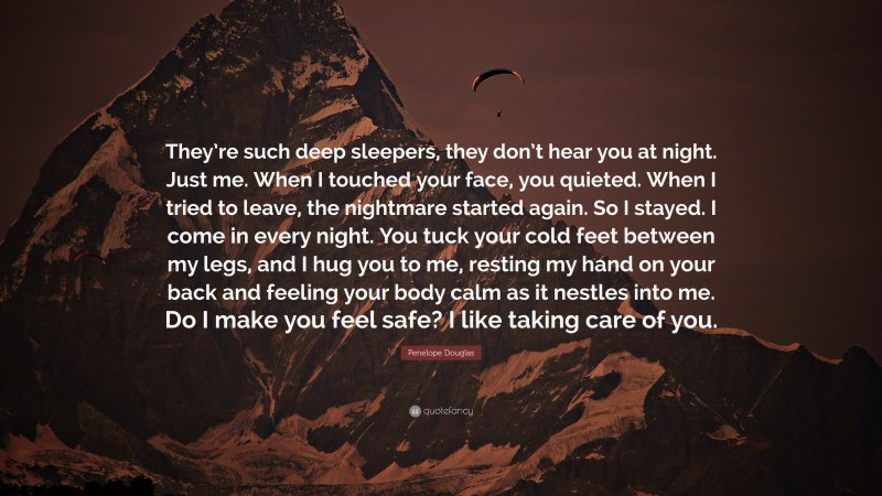 Penelope Douglas Quote: “They’re such deep sleepers, they don’t hear you at night. Just me. When I touched your face, you quieted. When I tried to leave, the nightmare started again. So I stayed. I come in every night. You tuck your cold feet between my legs, and I hug you to me, resting my hand on your back and feeling your body calm as it nestles into me. Do I make you feel safe? I like taking care of you.”