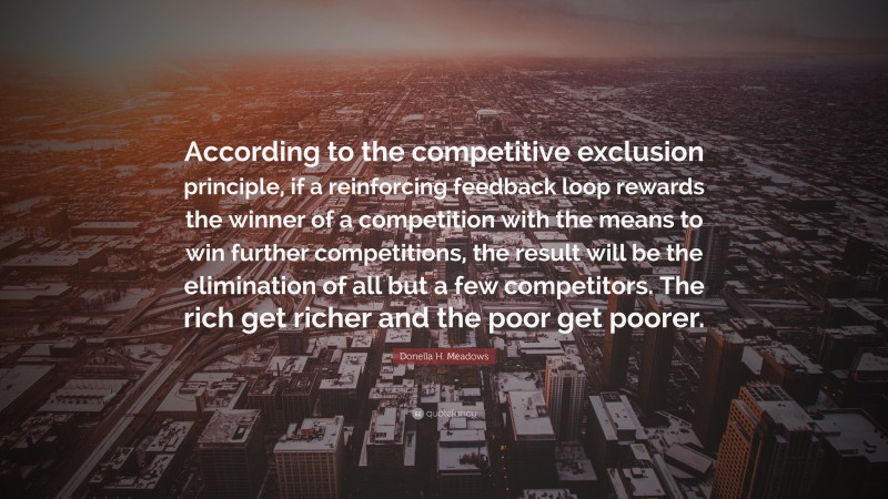 Donella H. Meadows Quote: “According to the competitive exclusion principle, if a reinforcing feedback loop rewards the winner of a competition with the means to win further competitions, the result will be the elimination of all but a few competitors. The rich get richer and the poor get poorer.”