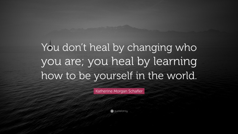 Katherine Morgan Schafler Quote: “You don’t heal by changing who you are; you heal by learning how to be yourself in the world.”