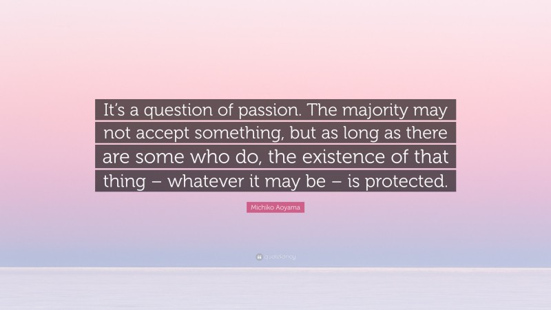 Michiko Aoyama Quote: “It’s a question of passion. The majority may not accept something, but as long as there are some who do, the existence of that thing – whatever it may be – is protected.”