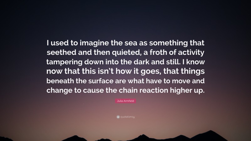 Julia Armfield Quote: “I used to imagine the sea as something that seethed and then quieted, a froth of activity tampering down into the dark and still. I know now that this isn’t how it goes, that things beneath the surface are what have to move and change to cause the chain reaction higher up.”