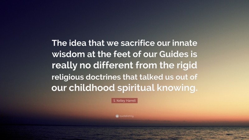 S. Kelley Harrell Quote: “The idea that we sacrifice our innate wisdom at the feet of our Guides is really no different from the rigid religious doctrines that talked us out of our childhood spiritual knowing.”