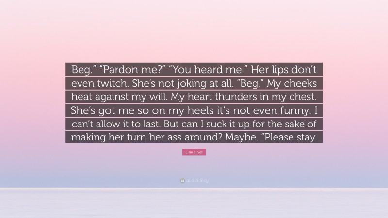 Elsie Silver Quote: “Beg.” “Pardon me?” “You heard me.” Her lips don’t even twitch. She’s not joking at all. “Beg.” My cheeks heat against my will. My heart thunders in my chest. She’s got me so on my heels it’s not even funny. I can’t allow it to last. But can I suck it up for the sake of making her turn her ass around? Maybe. “Please stay.”