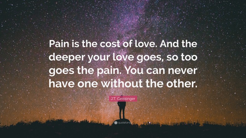 J.T. Geissinger Quote: “Pain is the cost of love. And the deeper your love goes, so too goes the pain. You can never have one without the other.”