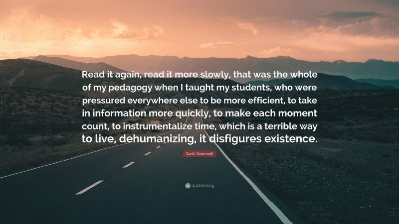 Garth Greenwell Quote: “Read it again, read it more slowly, that was the whole of my pedagogy when I taught my students, who were pressured everywhere else to be more efficient, to take in information more quickly, to make each moment count, to instrumentalize time, which is a terrible way to live, dehumanizing, it disfigures existence.”