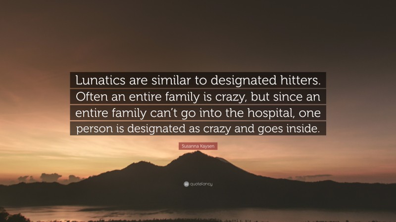 Susanna Kaysen Quote: “Lunatics are similar to designated hitters. Often an entire family is crazy, but since an entire family can’t go into the hospital, one person is designated as crazy and goes inside.”