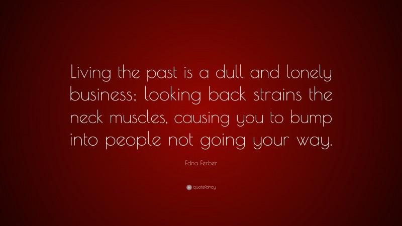 Edna Ferber Quote: “Living the past is a dull and lonely business; looking back strains the neck muscles, causing you to bump into people not going your way.”