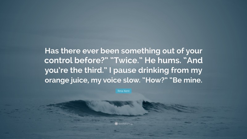 Rina Kent Quote: “Has there ever been something out of your control before?” “Twice.” He hums. “And you’re the third.” I pause drinking from my orange juice, my voice slow. “How?” “Be mine.”