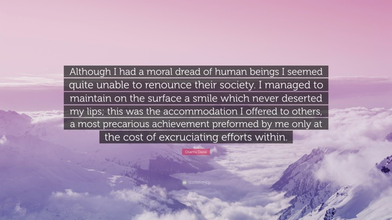 Osamu Dazai Quote: “Although I had a moral dread of human beings I seemed quite unable to renounce their society. I managed to maintain on the surface a smile which never deserted my lips; this was the accommodation I offered to others, a most precarious achievement preformed by me only at the cost of excruciating efforts within.”