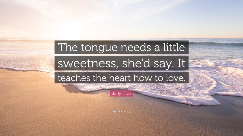 Judy I. Lin Quote: “The tongue needs a little sweetness, she’d say. It teaches the heart how to love.”