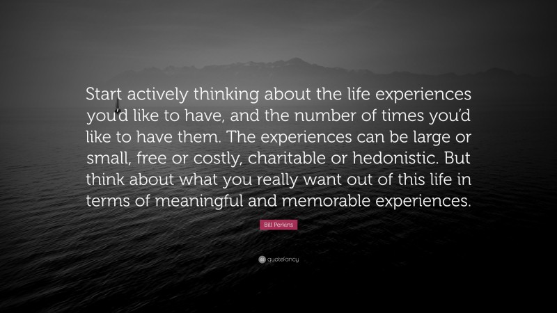 Bill Perkins Quote: “Start actively thinking about the life experiences you’d like to have, and the number of times you’d like to have them. The experiences can be large or small, free or costly, charitable or hedonistic. But think about what you really want out of this life in terms of meaningful and memorable experiences.”