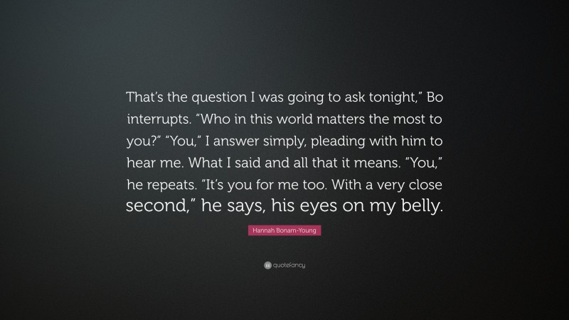 Hannah Bonam-Young Quote: “That’s the question I was going to ask tonight,” Bo interrupts. “Who in this world matters the most to you?” “You,” I answer simply, pleading with him to hear me. What I said and all that it means. “You,” he repeats. “It’s you for me too. With a very close second,” he says, his eyes on my belly.”