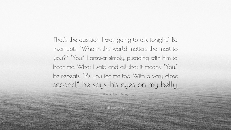 Hannah Bonam-Young Quote: “That’s the question I was going to ask tonight,” Bo interrupts. “Who in this world matters the most to you?” “You,” I answer simply, pleading with him to hear me. What I said and all that it means. “You,” he repeats. “It’s you for me too. With a very close second,” he says, his eyes on my belly.”