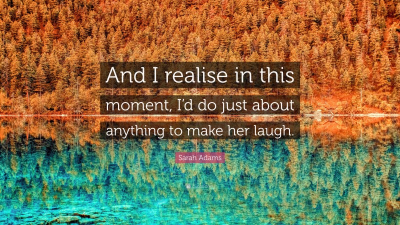 Sarah Adams Quote: “And I realise in this moment, I’d do just about anything to make her laugh.”