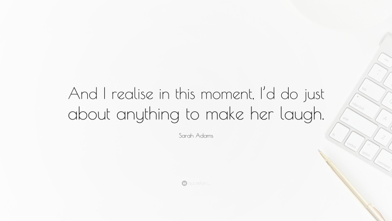 Sarah Adams Quote: “And I realise in this moment, I’d do just about anything to make her laugh.”