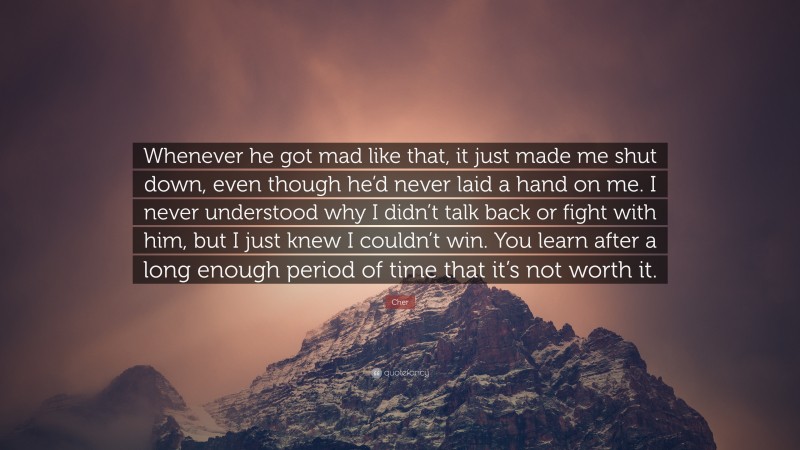 Cher Quote: “Whenever he got mad like that, it just made me shut down, even though he’d never laid a hand on me. I never understood why I didn’t talk back or fight with him, but I just knew I couldn’t win. You learn after a long enough period of time that it’s not worth it.”
