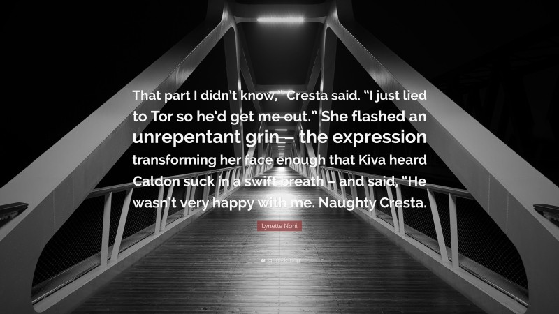 Lynette Noni Quote: “That part I didn’t know,” Cresta said. “I just lied to Tor so he’d get me out.” She flashed an unrepentant grin – the expression transforming her face enough that Kiva heard Caldon suck in a swift breath – and said, “He wasn’t very happy with me. Naughty Cresta.”