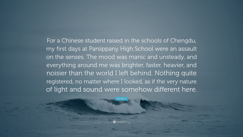 Fei-Fei Li Quote: “For a Chinese student raised in the schools of Chengdu, my first days at Parsippany High School were an assault on the senses. The mood was manic and unsteady, and everything around me was brighter, faster, heavier, and noisier than the world I left behind. Nothing quite registered, no matter where I looked, as if the very nature of light and sound were somehow different here.”