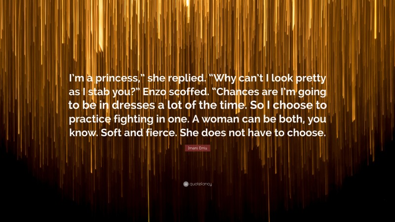 Imani Erriu Quote: “I’m a princess,” she replied. “Why can’t I look pretty as I stab you?” Enzo scoffed. “Chances are I’m going to be in dresses a lot of the time. So I choose to practice fighting in one. A woman can be both, you know. Soft and fierce. She does not have to choose.”
