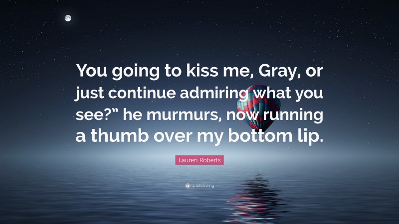 Lauren Roberts Quote: “You going to kiss me, Gray, or just continue admiring what you see?” he murmurs, now running a thumb over my bottom lip.”