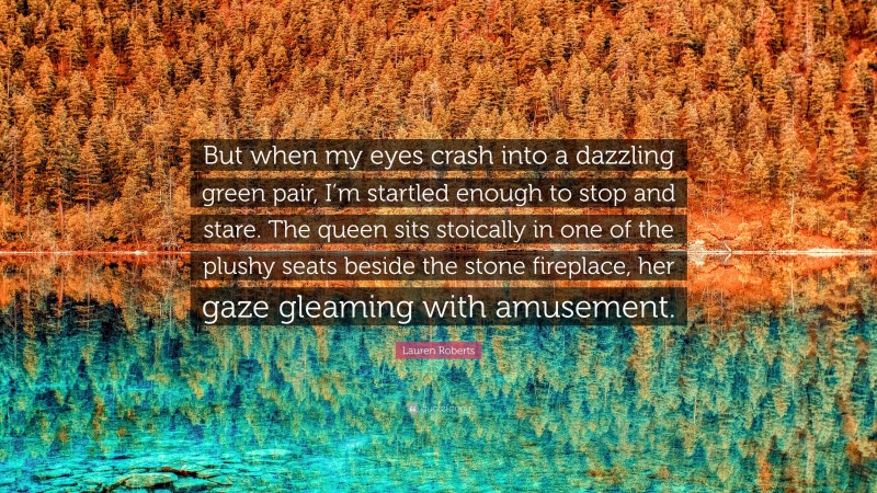 Lauren Roberts Quote: “But when my eyes crash into a dazzling green pair, I’m startled enough to stop and stare. The queen sits stoically in one of the plushy seats beside the stone fireplace, her gaze gleaming with amusement.”