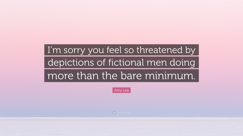 Amy Lea Quote: “I’m sorry you feel so threatened by depictions of fictional men doing more than the bare minimum.”