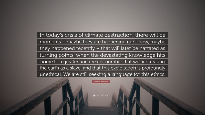 Isabella Hammad Quote: “In today’s crisis of climate destruction, there will be moments – maybe they are happening right now, maybe they happened recently – that will later be narrated as turning points, when the devastating knowledge hits home to a greater and greater number that we are treating the earth as a slave, and that this exploitation is profoundly unethical. We are still seeking a language for this ethics.”