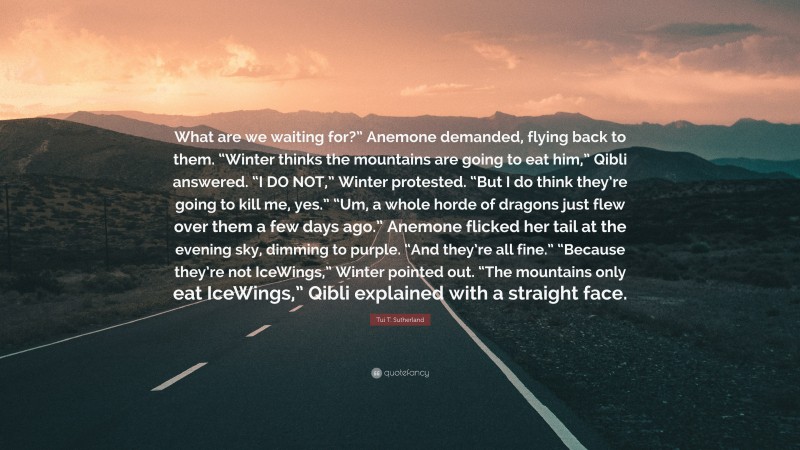 Tui T. Sutherland Quote: “What are we waiting for?” Anemone demanded, flying back to them. “Winter thinks the mountains are going to eat him,” Qibli answered. “I DO NOT,” Winter protested. “But I do think they’re going to kill me, yes.” “Um, a whole horde of dragons just flew over them a few days ago.” Anemone flicked her tail at the evening sky, dimming to purple. “And they’re all fine.” “Because they’re not IceWings,” Winter pointed out. “The mountains only eat IceWings,” Qibli explained with a straight face.”