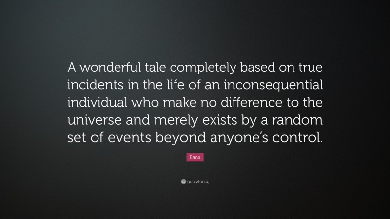 Bana Quote: “A wonderful tale completely based on true incidents in the life of an inconsequential individual who make no difference to the universe and merely exists by a random set of events beyond anyone’s control.”