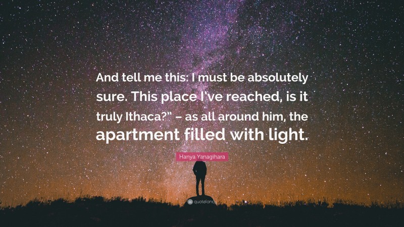 Hanya Yanagihara Quote: “And tell me this: I must be absolutely sure. This place I’ve reached, is it truly Ithaca?” – as all around him, the apartment filled with light.”
