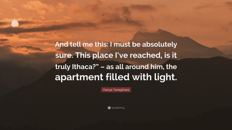 Hanya Yanagihara Quote: “And tell me this: I must be absolutely sure. This place I’ve reached, is it truly Ithaca?” – as all around him, the apartment filled with light.”