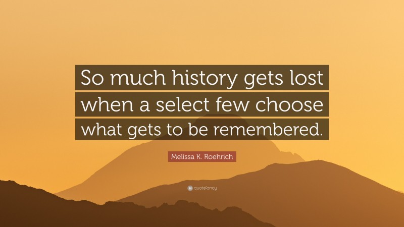 Melissa K. Roehrich Quote: “So much history gets lost when a select few choose what gets to be remembered.”