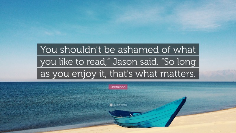 Shirtaloon Quote: “You shouldn’t be ashamed of what you like to read,” Jason said. “So long as you enjoy it, that’s what matters.”