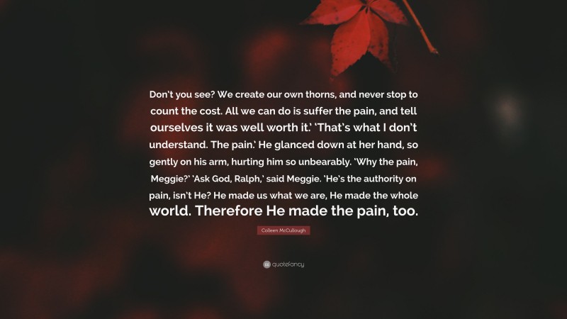 Colleen McCullough Quote: “Don’t you see? We create our own thorns, and never stop to count the cost. All we can do is suffer the pain, and tell ourselves it was well worth it.’ ‘That’s what I don’t understand. The pain.’ He glanced down at her hand, so gently on his arm, hurting him so unbearably. ‘Why the pain, Meggie?’ ‘Ask God, Ralph,’ said Meggie. ‘He’s the authority on pain, isn’t He? He made us what we are, He made the whole world. Therefore He made the pain, too.”