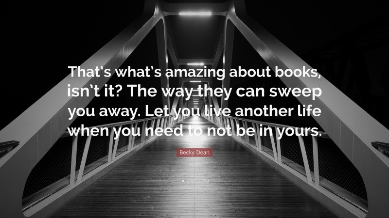 Becky Dean Quote: “That’s what’s amazing about books, isn’t it? The way they can sweep you away. Let you live another life when you need to not be in yours.”