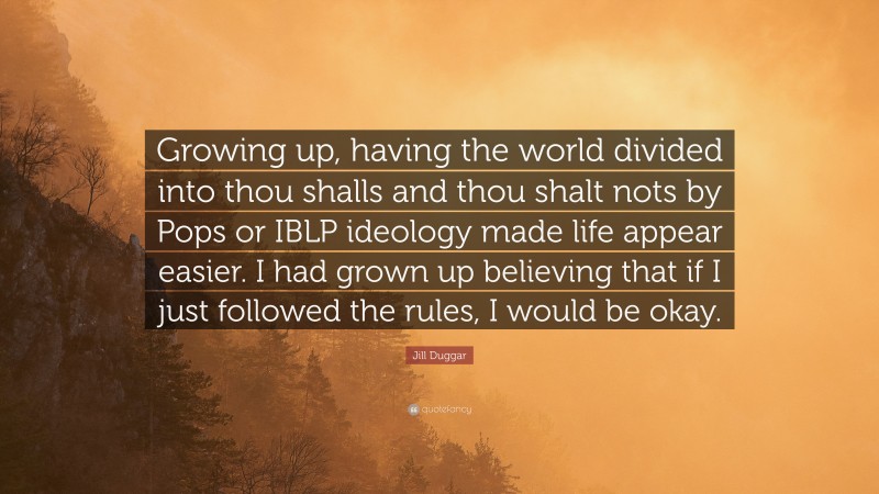 Jill Duggar Quote: “Growing up, having the world divided into thou shalls and thou shalt nots by Pops or IBLP ideology made life appear easier. I had grown up believing that if I just followed the rules, I would be okay.”