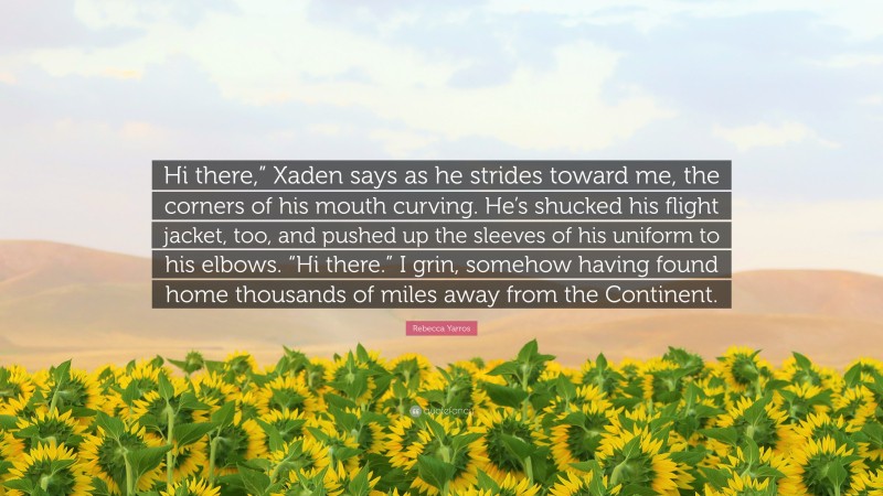 Rebecca Yarros Quote: “Hi there,” Xaden says as he strides toward me, the corners of his mouth curving. He’s shucked his flight jacket, too, and pushed up the sleeves of his uniform to his elbows. “Hi there.” I grin, somehow having found home thousands of miles away from the Continent.”