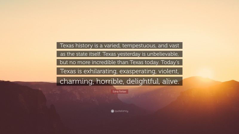 Edna Ferber Quote: “Texas history is a varied, tempestuous, and vast as the state itself. Texas yesterday is unbelievable, but no more incredible than Texas today. Today’s Texas is exhilarating, exasperating, violent, charming, horrible, delightful, alive.”