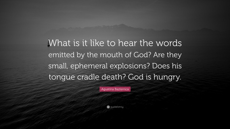 Agustina Bazterrica Quote: “What is it like to hear the words emitted by the mouth of God? Are they small, ephemeral explosions? Does his tongue cradle death? God is hungry.”