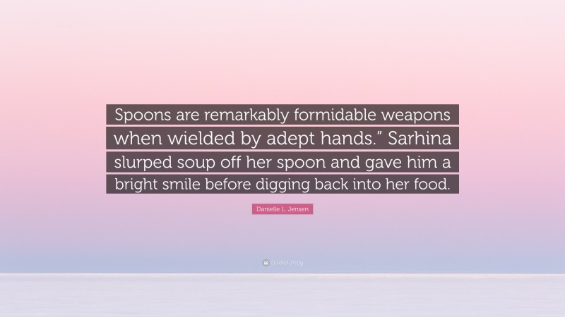 Danielle L. Jensen Quote: “Spoons are remarkably formidable weapons when wielded by adept hands.” Sarhina slurped soup off her spoon and gave him a bright smile before digging back into her food.”