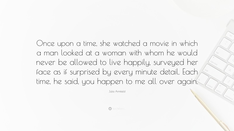 Julia Armfield Quote: “Once upon a time, she watched a movie in which a man looked at a woman with whom he would never be allowed to live happily, surveyed her face as if surprised by every minute detail. Each time, he said, you happen to me all over again.”