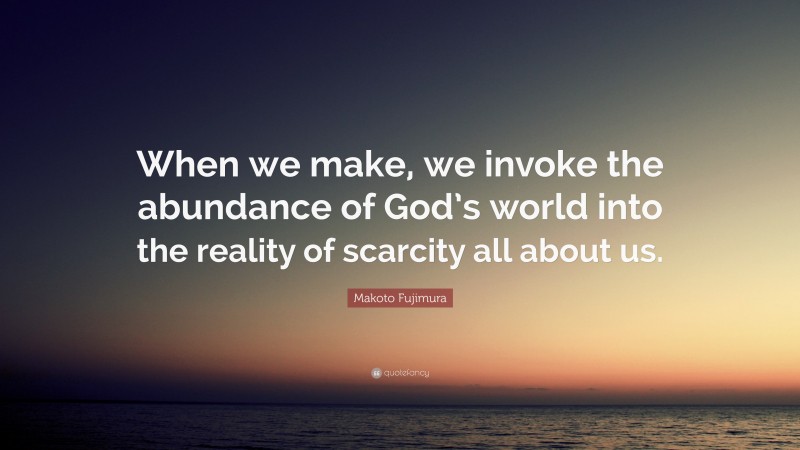Makoto Fujimura Quote: “When we make, we invoke the abundance of God’s world into the reality of scarcity all about us.”