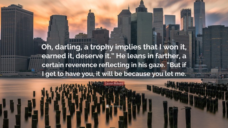 Lauren Roberts Quote: “Oh, darling, a trophy implies that I won it, earned it, deserve it.” He leans in farther, a certain reverence reflecting in his gaze. “But if I get to have you, it will be because you let me.”