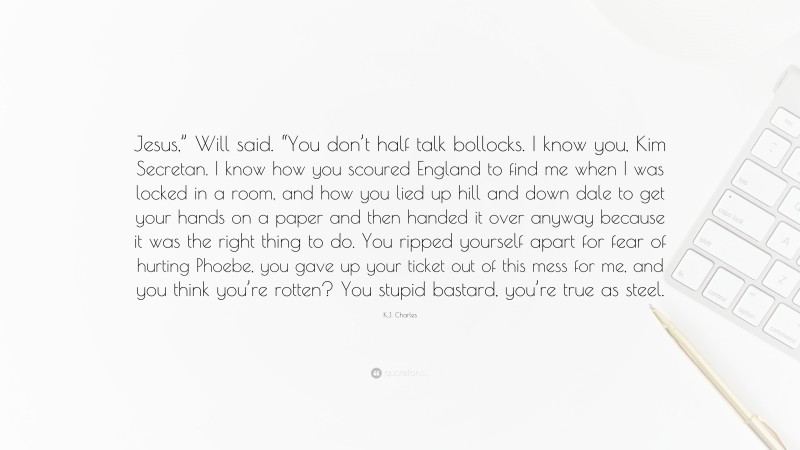 K.J. Charles Quote: “Jesus,” Will said. “You don’t half talk bollocks. I know you, Kim Secretan. I know how you scoured England to find me when I was locked in a room, and how you lied up hill and down dale to get your hands on a paper and then handed it over anyway because it was the right thing to do. You ripped yourself apart for fear of hurting Phoebe, you gave up your ticket out of this mess for me, and you think you’re rotten? You stupid bastard, you’re true as steel.”