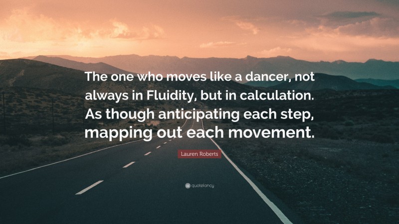 Lauren Roberts Quote: “The one who moves like a dancer, not always in Fluidity, but in calculation. As though anticipating each step, mapping out each movement.”