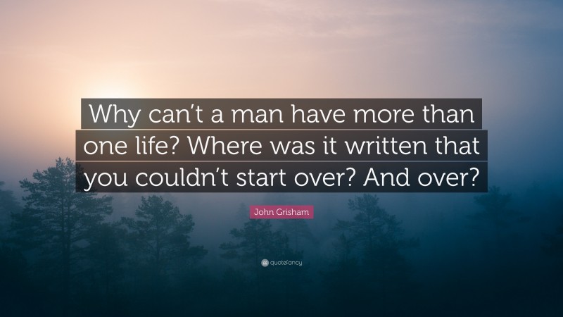 John Grisham Quote: “Why can’t a man have more than one life? Where was it written that you couldn’t start over? And over?”